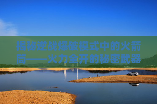 揭秘逆战爆破模式中的火箭筒——火力全开的秘密武器 揭秘逆战爆破模式中的火箭筒——火力全开的秘密武器