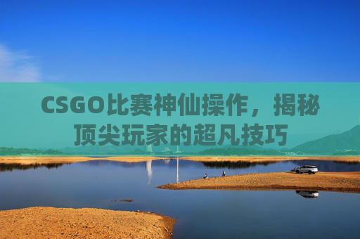 CSGO比赛神仙操作,揭秘顶尖玩家的超凡技巧 CSGO比赛神仙操作,揭秘顶尖玩家的超凡技巧