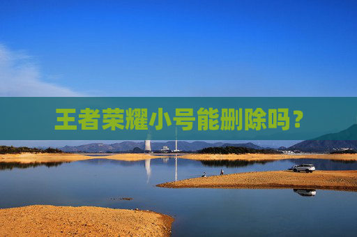 王者荣耀小号能删除吗? 王者荣耀小号能删除吗?