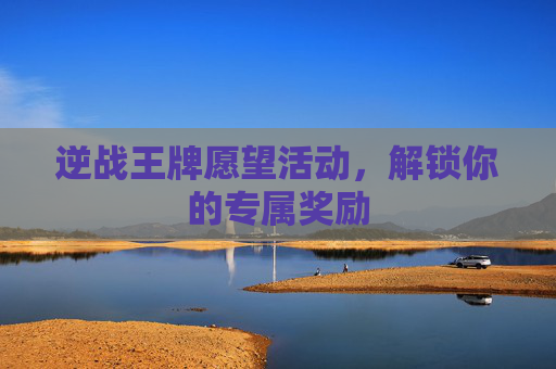 逆战王牌愿望活动,解锁你的专属奖励 逆战王牌愿望活动,解锁你的专属奖励