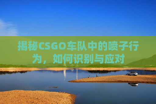 揭秘CSGO车队中的喷子行为,如何识别与应对 揭秘CSGO车队中的喷子行为,如何识别与应对