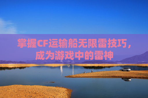 掌握CF运输船无限雷技巧,成为游戏中的雷神 掌握CF运输船无限雷技巧,成为游戏中的雷神