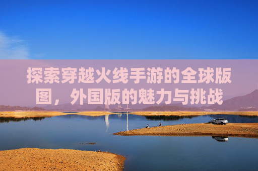 探索穿越火线手游的全球版图,外国版的魅力与挑战 探索穿越火线手游的全球版图,外国版的魅力与挑战
