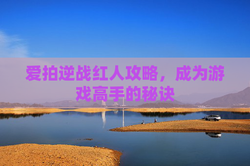爱拍逆战红人攻略,成为游戏高手的秘诀 爱拍逆战红人攻略,成为游戏高手的秘诀