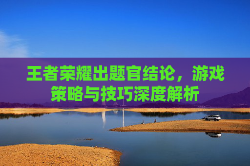 王者荣耀出题官结论,游戏策略与技巧深度解析 王者荣耀出题官结论,游戏策略与技巧深度解析
