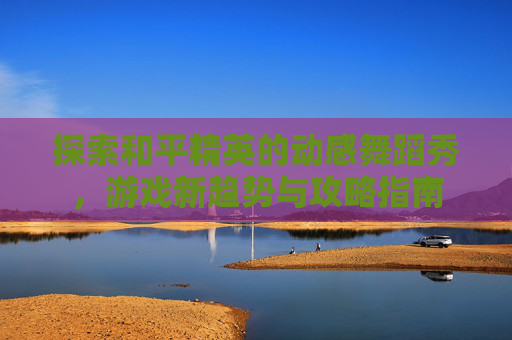 探索和平精英的动感舞蹈秀,游戏新趋势与攻略指南 探索和平精英的动感舞蹈秀,游戏新趋势与攻略指南
