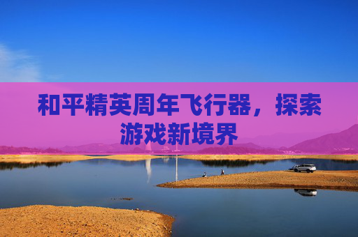 和平精英周年飞行器,探索游戏新境界 和平精英周年飞行器,探索游戏新境界