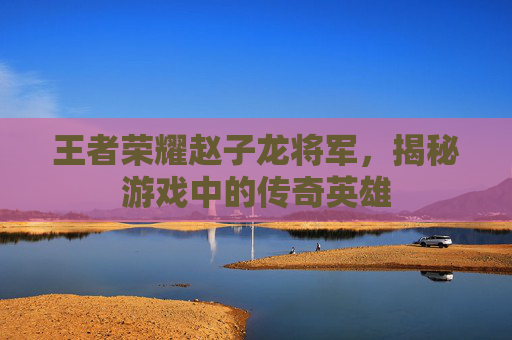 王者荣耀赵子龙将军,揭秘游戏中的传奇英雄 王者荣耀赵子龙将军,揭秘游戏中的传奇英雄