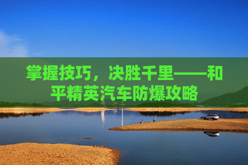 掌握技巧,决胜千里——和平精英汽车防爆攻略 掌握技巧,决胜千里——和平精英汽车防爆攻略