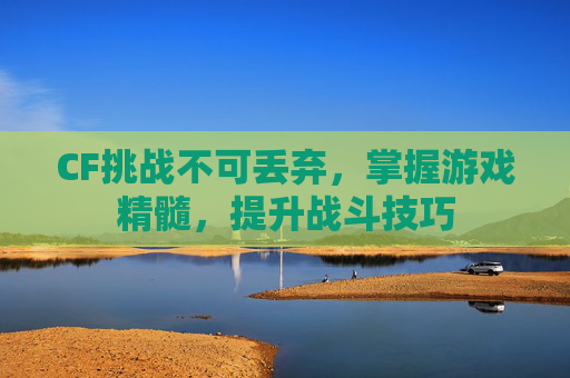 CF挑战不可丢弃,掌握游戏精髓,提升战斗技巧 CF挑战不可丢弃,掌握游戏精髓,提升战斗技巧