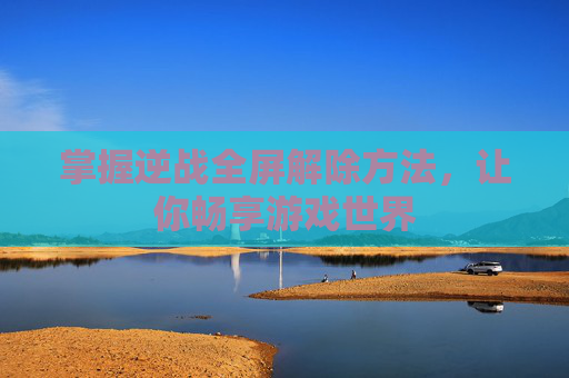 掌握逆战全屏解除方法,让你畅享游戏世界 掌握逆战全屏解除方法,让你畅享游戏世界