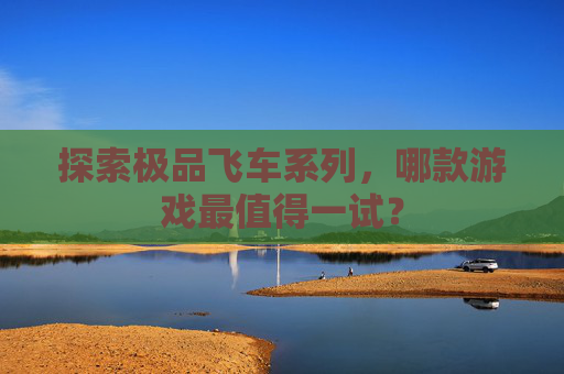 探索极品飞车系列,哪款游戏最值得一试? 探索极品飞车系列,哪款游戏最值得一试?