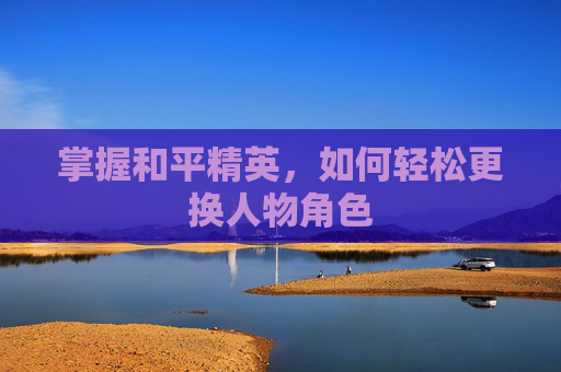 掌握和平精英,如何轻松更换人物角色 掌握和平精英,如何轻松更换人物角色