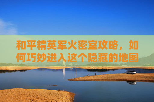 和平精英军火密室攻略,如何巧妙进入这个隐藏的地图宝藏 和平精英军火密室攻略,如何巧妙进入这个隐藏的地图宝藏