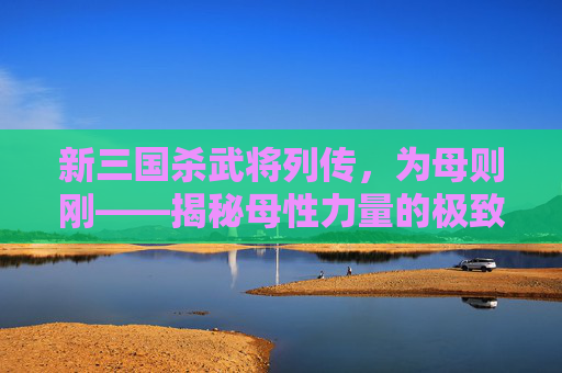 新三国杀武将列传,为母则刚——揭秘母性力量的极致展现 新三国杀武将列传,为母则刚——揭秘母性力量的极致展现