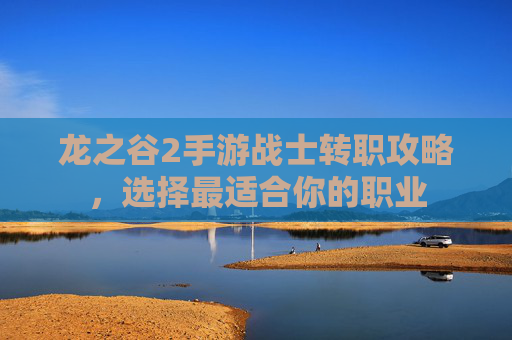 龙之谷2手游战士转职攻略,选择最适合你的职业 龙之谷2手游战士转职攻略,选择最适合你的职业