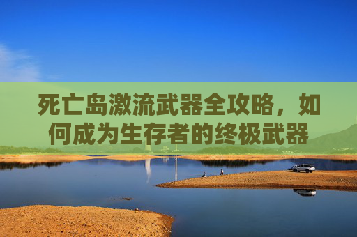 死亡岛激流武器全攻略,如何成为生存者的终极武器 死亡岛激流武器全攻略,如何成为生存者的终极武器