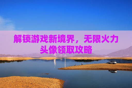 解锁游戏新境界,无限火力头像领取攻略 解锁游戏新境界,无限火力头像领取攻略