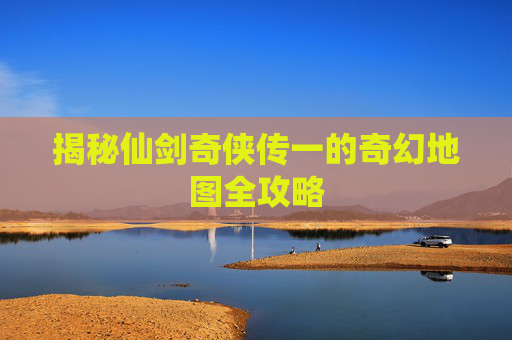 揭秘仙剑奇侠传一的奇幻地图全攻略 揭秘仙剑奇侠传一的奇幻地图全攻略