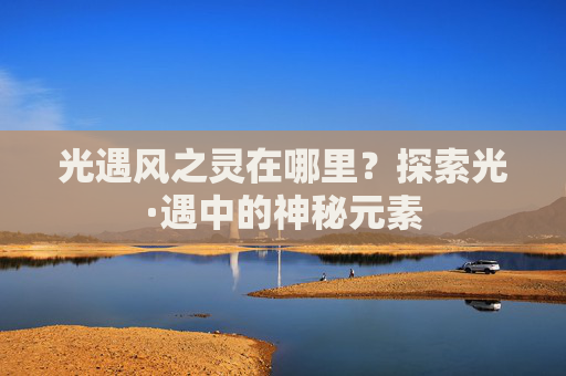 光遇风之灵在哪里?探索光·遇中的神秘元素 光遇风之灵在哪里?探索光·遇中的神秘元素