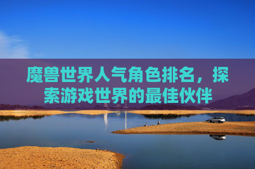 魔兽世界人气角色排名,探索游戏世界的最佳伙伴 魔兽世界人气角色排名,探索游戏世界的最佳伙伴