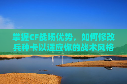 掌握CF战场优势,如何修改兵种卡以适应你的战术风格 掌握CF战场优势,如何修改兵种卡以适应你的战术风格
