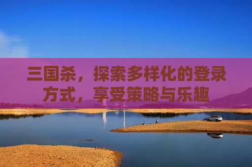 三国杀，探索多样化的登录方式，享受策略与乐趣