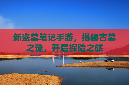 新盗墓笔记手游,揭秘古墓之谜,开启探险之旅 新盗墓笔记手游,揭秘古墓之谜,开启探险之旅