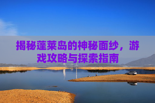 揭秘蓬莱岛的神秘面纱,游戏攻略与探索指南 揭秘蓬莱岛的神秘面纱,游戏攻略与探索指南
