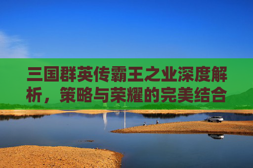 三国群英传霸王之业深度解析,策略与荣耀的完美结合 三国群英传霸王之业深度解析,策略与荣耀的完美结合