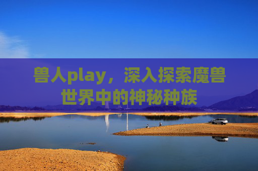 兽人play,深入探索魔兽世界中的神秘种族 兽人play,深入探索魔兽世界中的神秘种族