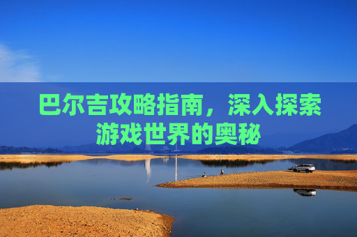 巴尔吉攻略指南,深入探索游戏世界的奥秘 巴尔吉攻略指南,深入探索游戏世界的奥秘