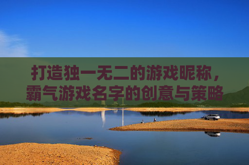 打造独一无二的游戏昵称,霸气游戏名字的创意与策略 打造独一无二的游戏昵称,霸气游戏名字的创意与策略