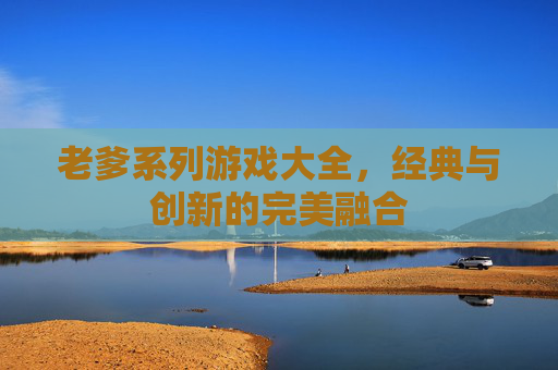 老爹系列游戏大全,经典与创新的完美融合 老爹系列游戏大全,经典与创新的完美融合
