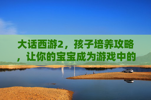 大话西游2,孩子培养攻略,让你的宝宝成为游戏中的佼佼者! 大话西游2,孩子培养攻略,让你的宝宝成为游戏中的佼佼者!