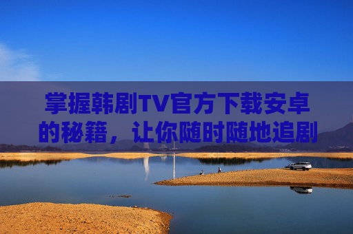 掌握韩剧TV官方下载安卓的秘籍,让你随时随地追剧无忧 掌握韩剧TV官方下载安卓的秘籍,让你随时随地追剧无忧