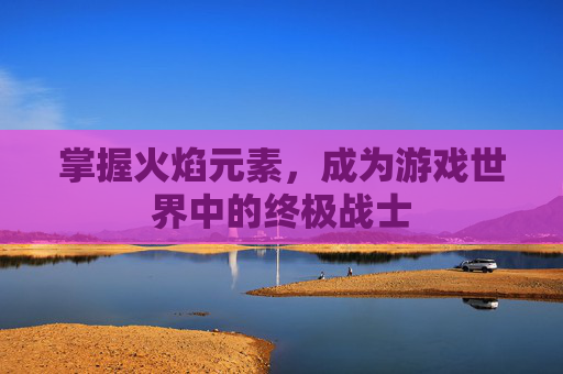掌握火焰元素,成为游戏世界中的终极战士 掌握火焰元素,成为游戏世界中的终极战士