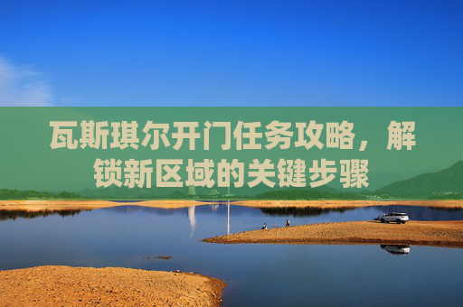 瓦斯琪尔开门任务攻略,解锁新区域的关键步骤 瓦斯琪尔开门任务攻略,解锁新区域的关键步骤