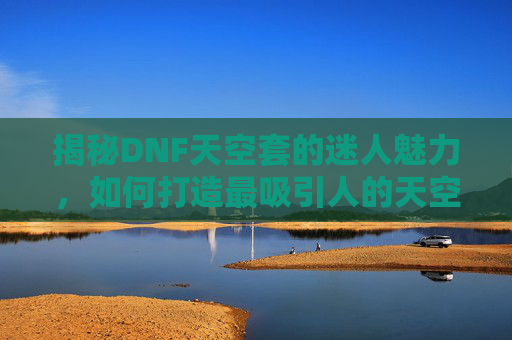 揭秘DNF天空套的迷人魅力，如何打造最吸引人的天空装扮