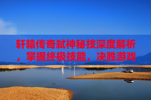 轩辕传奇弑神秘技深度解析,掌握终极技能,决胜游戏巅峰 轩辕传奇弑神秘技深度解析,掌握终极技能,决胜游戏巅峰