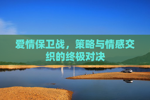 爱情保卫战,策略与情感交织的终极对决 爱情保卫战,策略与情感交织的终极对决