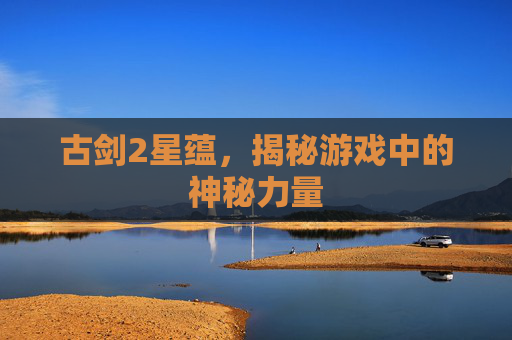 古剑2星蕴,揭秘游戏中的神秘力量 古剑2星蕴,揭秘游戏中的神秘力量