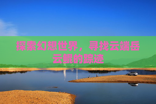 探索幻想世界,寻找云端岳云鲲的踪迹 探索幻想世界,寻找云端岳云鲲的踪迹