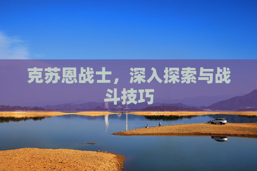 克苏恩战士,深入探索与战斗技巧 克苏恩战士,深入探索与战斗技巧