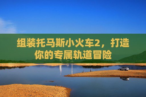 组装托马斯小火车2,打造你的专属轨道冒险 组装托马斯小火车2,打造你的专属轨道冒险
