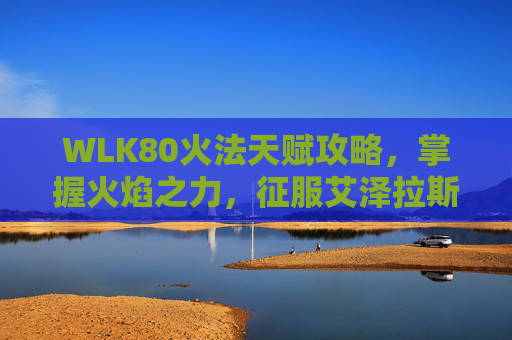WLK80火法天赋攻略,掌握火焰之力,征服艾泽拉斯 WLK80火法天赋攻略,掌握火焰之力,征服艾泽拉斯