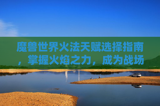 魔兽世界火法天赋选择指南,掌握火焰之力,成为战场的焦点 魔兽世界火法天赋选择指南,掌握火焰之力,成为战场的焦点