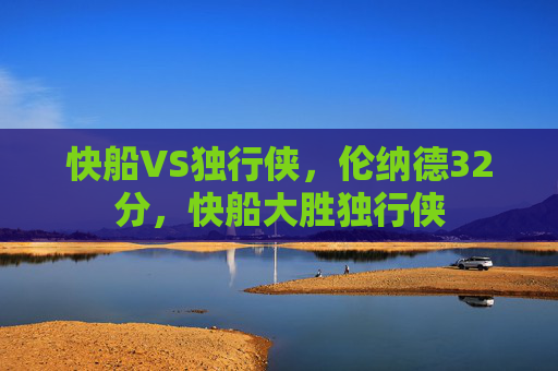 快船VS独行侠,伦纳德32分,快船大胜独行侠 快船VS独行侠,伦纳德32分,快船大胜独行侠