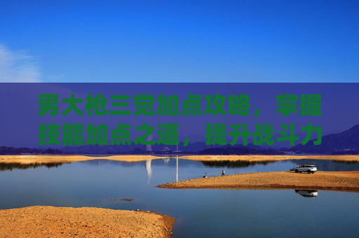 男大枪三觉加点攻略,掌握技能加点之道,提升战斗力 男大枪三觉加点攻略,掌握技能加点之道,提升战斗力