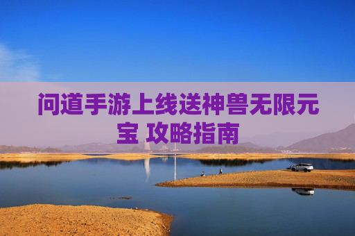 问道手游上线送神兽无限元宝 攻略指南 问道手游上线送神兽无限元宝 攻略指南